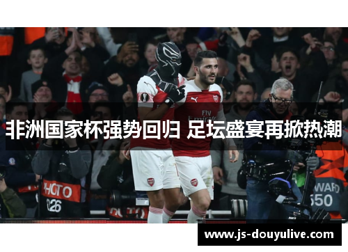 非洲国家杯强势回归 足坛盛宴再掀热潮
