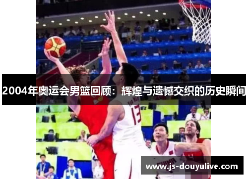 2004年奥运会男篮回顾：辉煌与遗憾交织的历史瞬间